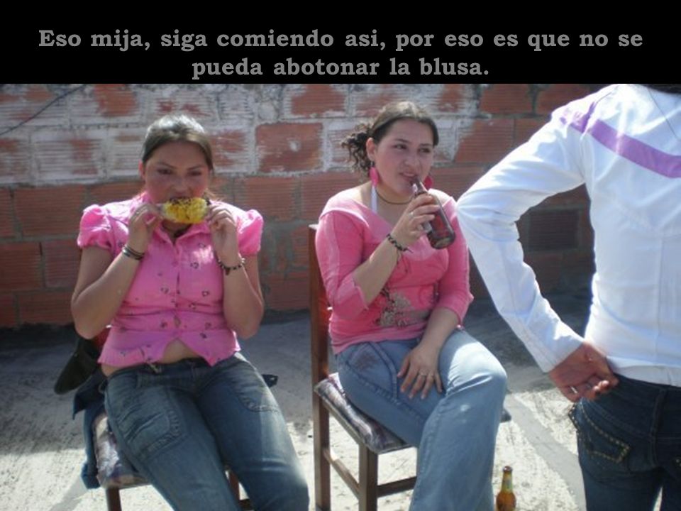 Eso mija, siga comiendo asi, por eso es que no se pueda abotonar la blusa.
