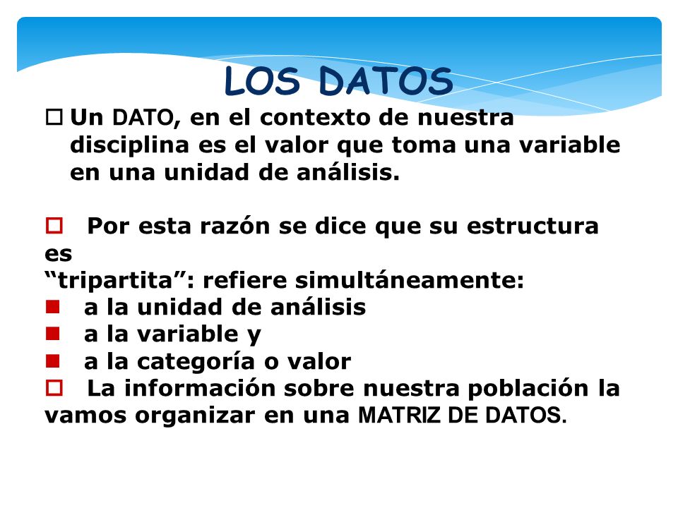LOS DATOS Un DATO, en el contexto de nuestra disciplina es el valor que toma una variable en una unidad de análisis.