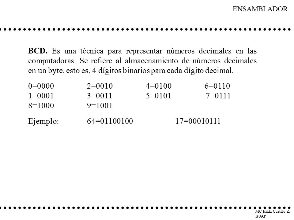 BCD. Es una técnica para representar números decimales en las computadoras. Se refiere al almacenamiento de números decimales en un byte, esto es, 4 dígitos binarios para cada dígito decimal.
