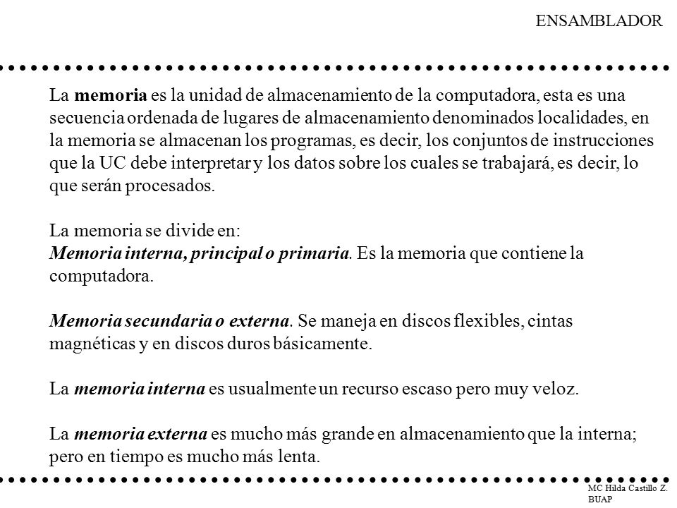 La memoria es la unidad de almacenamiento de la computadora, esta es una secuencia ordenada de lugares de almacenamiento denominados localidades, en la memoria se almacenan los programas, es decir, los conjuntos de instrucciones que la UC debe interpretar y los datos sobre los cuales se trabajará, es decir, lo que serán procesados.