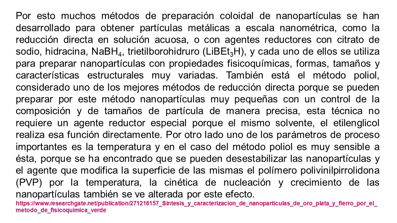 Por esto muchos métodos de preparación coloidal de nanopartículas se han desarrollado para obtener partículas metálicas a escala nanométrica, como la reducción directa en solución acuosa, o con agentes reductores con citrato de sodio, hidracina, NaBH4, trietilborohidruro (LiBEt3H), y cada uno de ellos se utiliza para preparar nanopartículas con propiedades fisicoquímicas, formas, tamaños y características estructurales muy variadas. También está el método poliol, considerado uno de los mejores métodos de reducción directa porque se pueden preparar por este método nanopartículas muy pequeñas con un control de la composición y de tamaños de partícula de manera precisa, esta técnica no requiere un agente reductor especial porque el mismo solvente, el etilenglicol realiza esa función directamente. Por otro lado uno de los parámetros de proceso importantes es la temperatura y en el caso del método poliol es muy sensible a ésta, porque se ha encontrado que se pueden desestabilizar las nanopartículas y el agente que modifica la superficie de las mismas el polímero polivinilpirrolidona (PVP) por la temperatura, la cinética de nucleación y crecimiento de las nanopartículas también se ve alterada por este efecto.