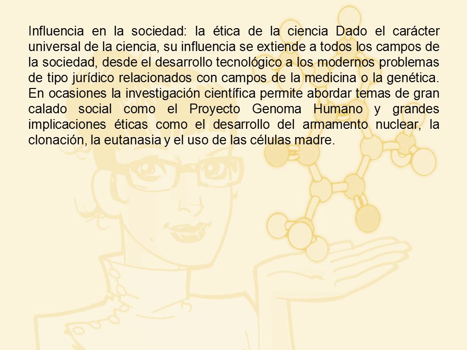 Influencia en la sociedad: la ética de la ciencia Dado el carácter universal de la ciencia, su influencia se extiende a todos los campos de la sociedad, desde el desarrollo tecnológico a los modernos problemas de tipo jurídico relacionados con campos de la medicina o la genética.