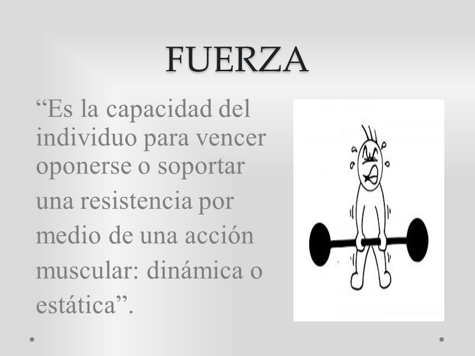 FUERZA Es la capacidad del individuo para vencer oponerse o soportar una resistencia por medio de una acción muscular: dinámica o estática .