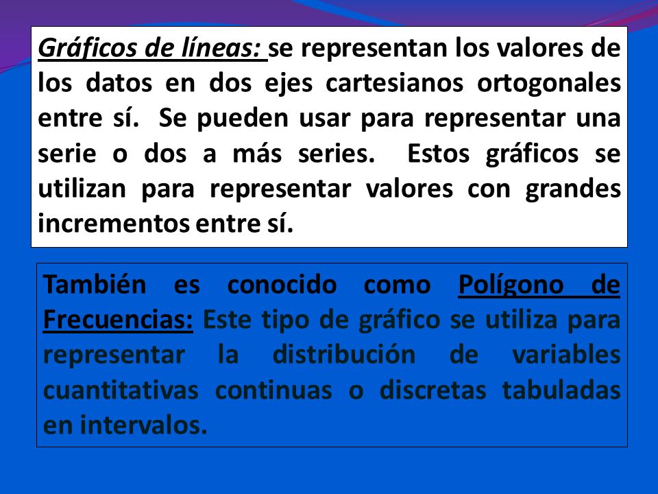 Gráficos de líneas: se representan los valores de los datos en dos ejes cartesianos ortogonales entre sí. Se pueden usar para representar una serie o dos a más series. Estos gráficos se utilizan para representar valores con grandes incrementos entre sí.