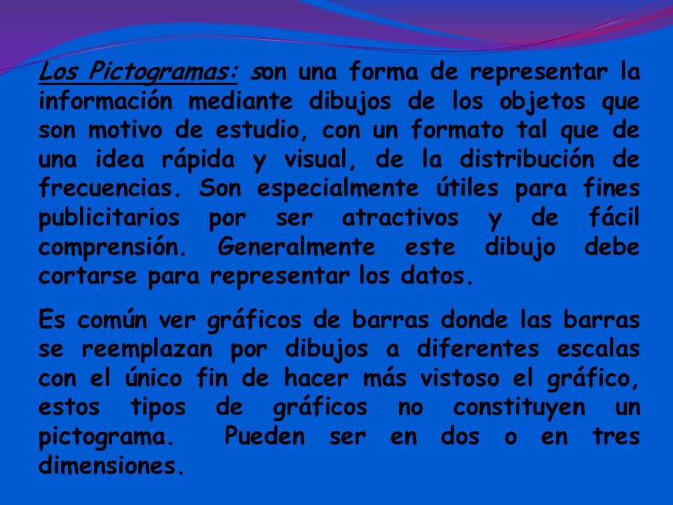 Los Pictogramas: son una forma de representar la información mediante dibujos de los objetos que son motivo de estudio, con un formato tal que de una idea rápida y visual, de la distribución de frecuencias. Son especialmente útiles para fines publicitarios por ser atractivos y de fácil comprensión. Generalmente este dibujo debe cortarse para representar los datos.