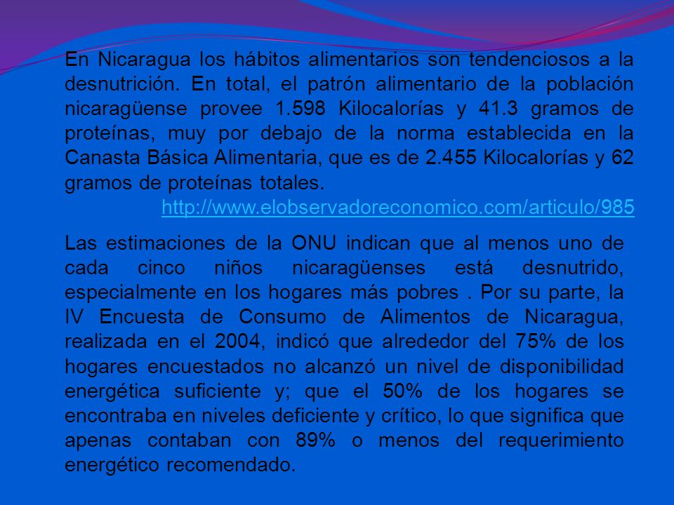En Nicaragua los hábitos alimentarios son tendenciosos a la desnutrición. En total, el patrón alimentario de la población nicaragüense provee Kilocalorías y 41.3 gramos de proteínas, muy por debajo de la norma establecida en la Canasta Básica Alimentaria, que es de Kilocalorías y 62 gramos de proteínas totales.