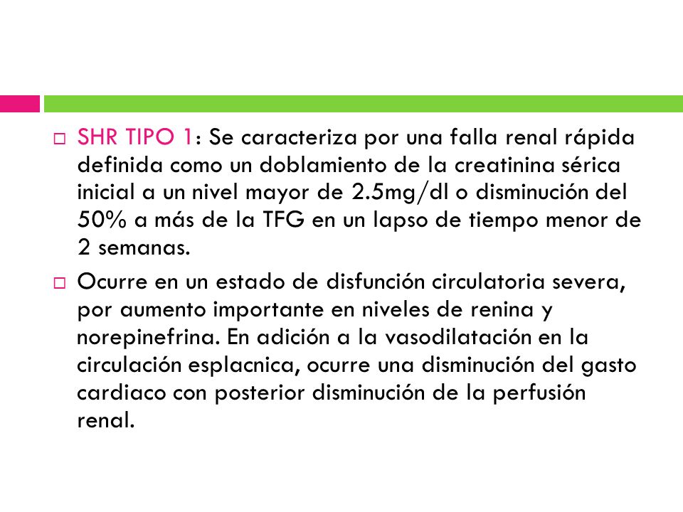 SHR TIPO 1: Se caracteriza por una falla renal rápida definida como un doblamiento de la creatinina sérica inicial a un nivel mayor de 2.5mg/dl o disminución del 50% a más de la TFG en un lapso de tiempo menor de 2 semanas.