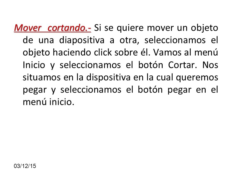 Mover cortando.- Si se quiere mover un objeto de una diapositiva a otra, seleccionamos el objeto haciendo click sobre él. Vamos al menú Inicio y seleccionamos el botón Cortar. Nos situamos en la dispositiva en la cual queremos pegar y seleccionamos el botón pegar en el menú inicio.