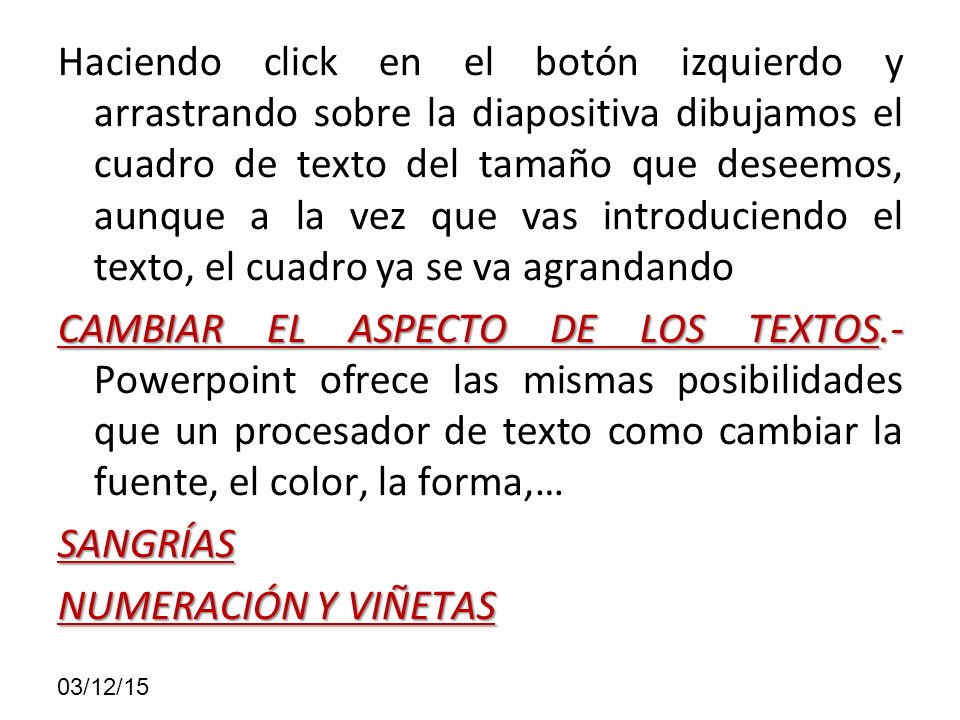 Haciendo click en el botón izquierdo y arrastrando sobre la diapositiva dibujamos el cuadro de texto del tamaño que deseemos, aunque a la vez que vas introduciendo el texto, el cuadro ya se va agrandando CAMBIAR EL ASPECTO DE LOS TEXTOS.- Powerpoint ofrece las mismas posibilidades que un procesador de texto como cambiar la fuente, el color, la forma,… SANGRÍAS NUMERACIÓN Y VIÑETAS