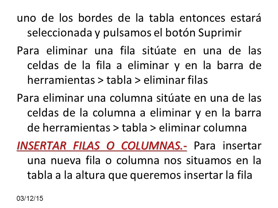uno de los bordes de la tabla entonces estará seleccionada y pulsamos el botón Suprimir Para eliminar una fila sitúate en una de las celdas de la fila a eliminar y en la barra de herramientas > tabla > eliminar filas Para eliminar una columna sitúate en una de las celdas de la columna a eliminar y en la barra de herramientas > tabla > eliminar columna INSERTAR FILAS O COLUMNAS.- Para insertar una nueva fila o columna nos situamos en la tabla a la altura que queremos insertar la fila