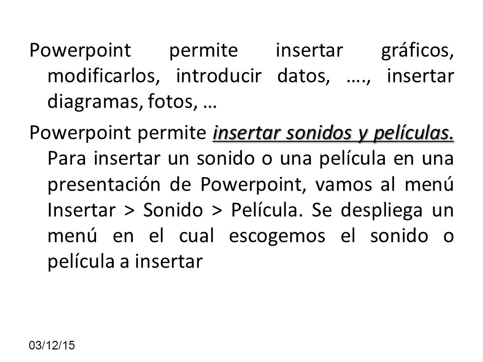 Powerpoint permite insertar gráficos, modificarlos, introducir datos, …., insertar diagramas, fotos, … Powerpoint permite insertar sonidos y películas. Para insertar un sonido o una película en una presentación de Powerpoint, vamos al menú Insertar > Sonido > Película. Se despliega un menú en el cual escogemos el sonido o película a insertar