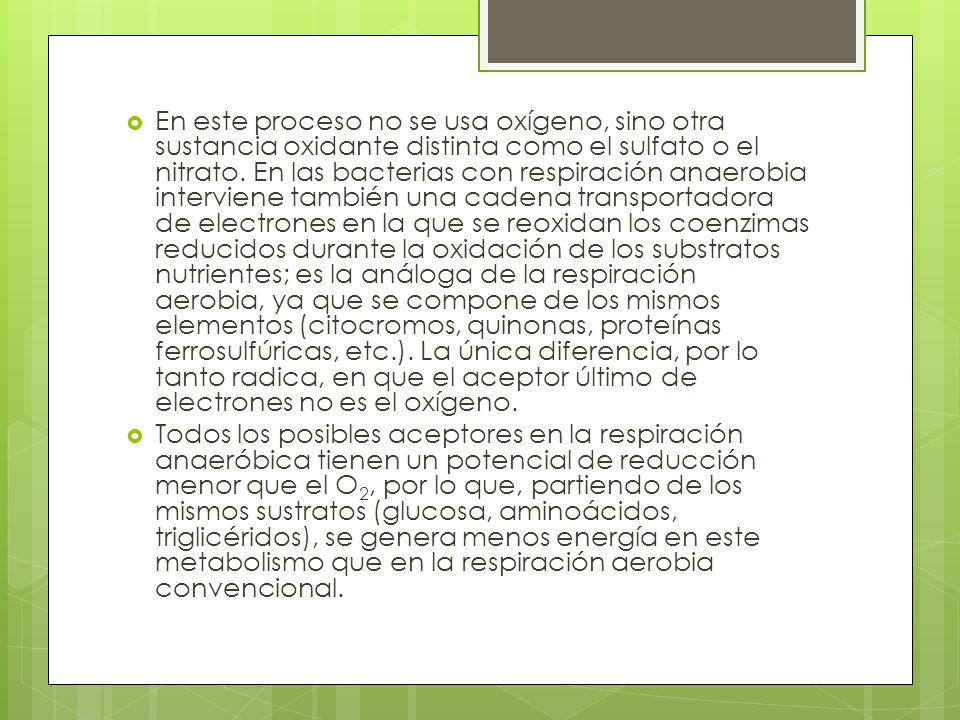 En este proceso no se usa oxígeno, sino otra sustancia oxidante distinta como el sulfato o el nitrato. En las bacterias con respiración anaerobia interviene también una cadena transportadora de electrones en la que se reoxidan los coenzimas reducidos durante la oxidación de los substratos nutrientes; es la análoga de la respiración aerobia, ya que se compone de los mismos elementos (citocromos, quinonas, proteínas ferrosulfúricas, etc.). La única diferencia, por lo tanto radica, en que el aceptor último de electrones no es el oxígeno.