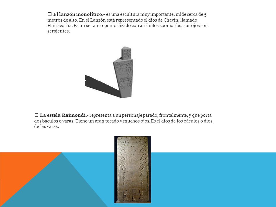 El lanzón monolítico.- es una escultura muy importante, mide cerca de 5 metros de alto. En el Lanzón está representado el dios de Chavín, llamado Huiracocha. Es un ser antropomorfizado con atributos zoomorfos; sus ojos son serpientes.