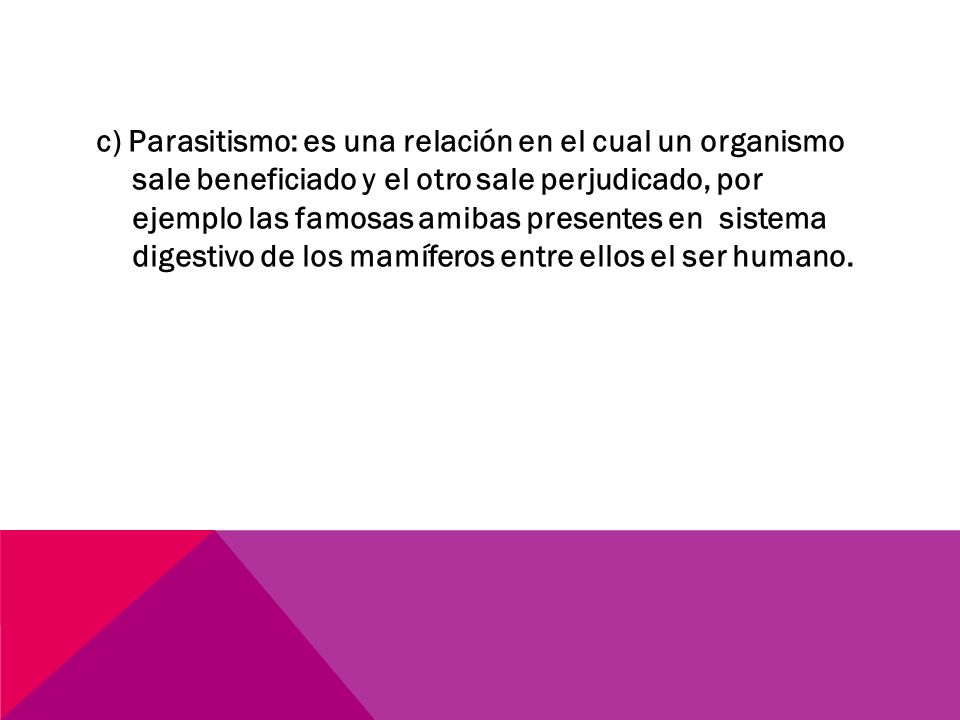 c) Parasitismo: es una relación en el cual un organismo sale beneficiado y el otro sale perjudicado, por ejemplo las famosas amibas presentes en sistema digestivo de los mamíferos entre ellos el ser humano.