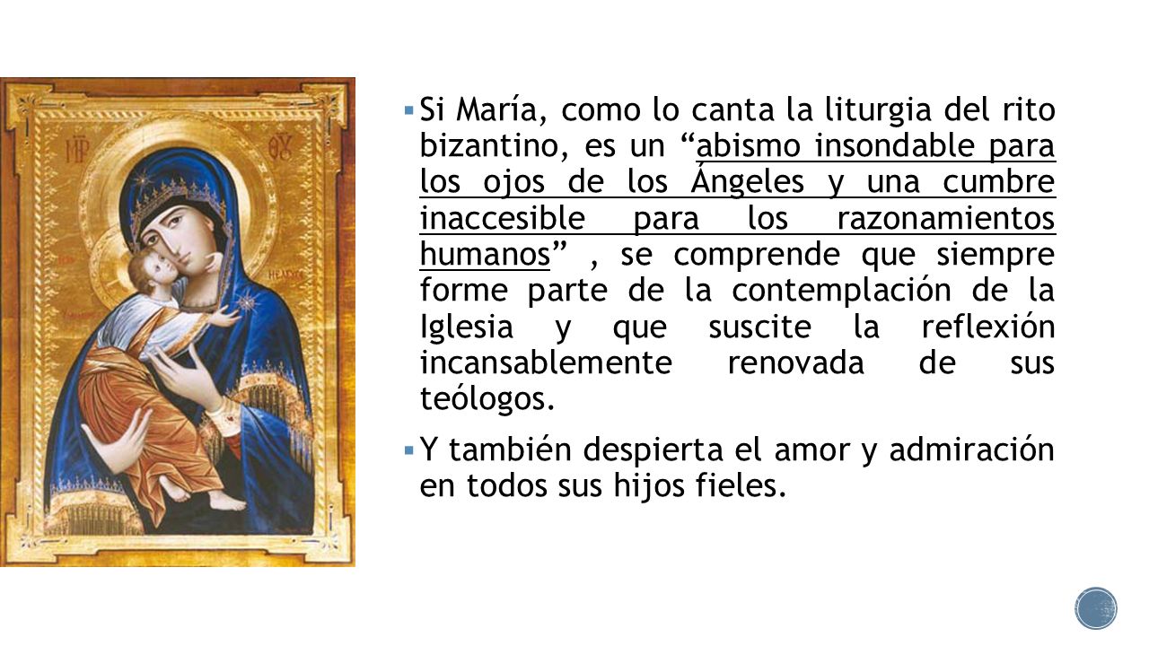 Si María, como lo canta la liturgia del rito bizantino, es un abismo insondable para los ojos de los Ángeles y una cumbre inaccesible para los razonamientos humanos , se comprende que siempre forme parte de la contemplación de la Iglesia y que suscite la reflexión incansablemente renovada de sus teólogos.
