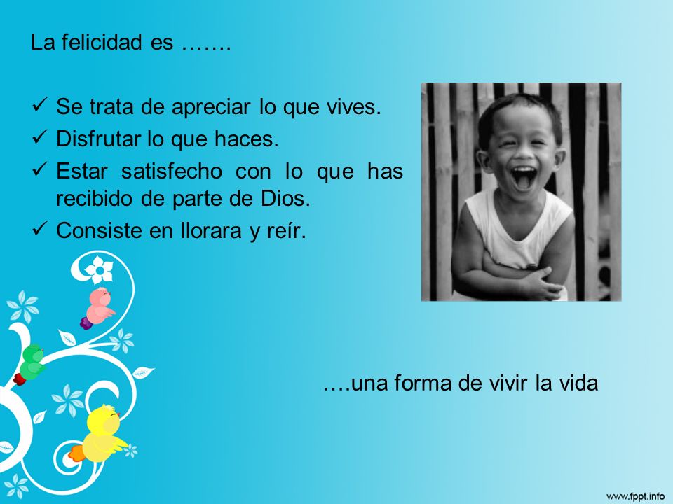 La felicidad es ……. Se trata de apreciar lo que vives. Disfrutar lo que haces. Estar satisfecho con lo que has recibido de parte de Dios.