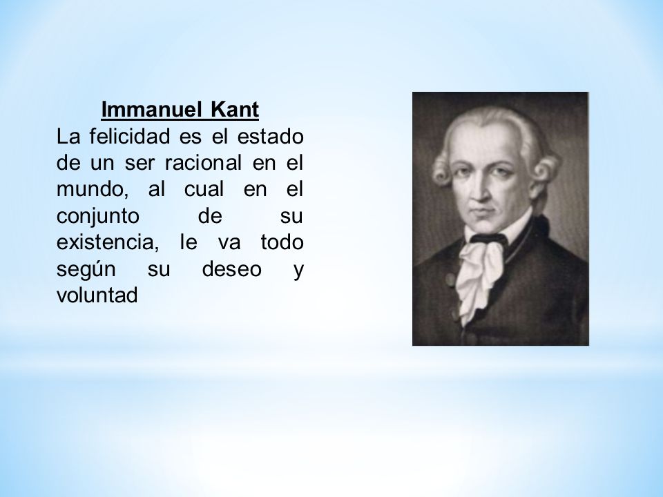 Immanuel Kant La felicidad es el estado de un ser racional en el mundo, al cual en el conjunto de su existencia, le va todo según su deseo y voluntad.