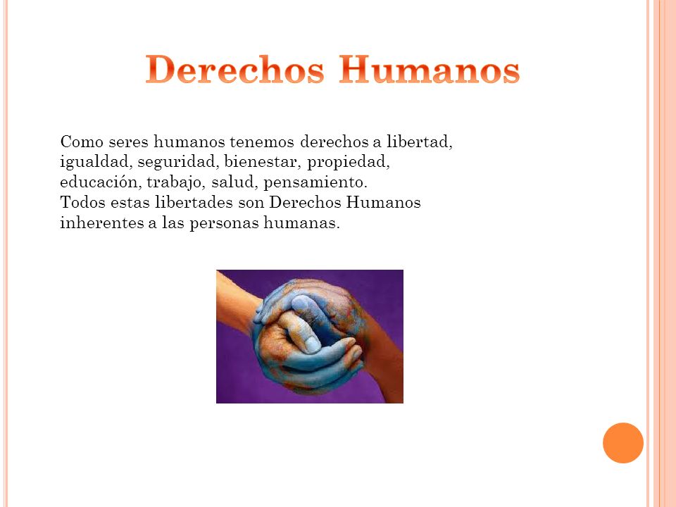 Derechos Humanos Como seres humanos tenemos derechos a libertad, igualdad, seguridad, bienestar, propiedad, educación, trabajo, salud, pensamiento.