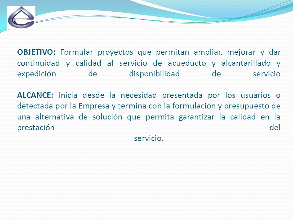 OBJETIVO: Formular proyectos que permitan ampliar, mejorar y dar continuidad y calidad al servicio de acueducto y alcantarillado y expedición de disponibilidad de servicio ALCANCE: Inicia desde la necesidad presentada por los usuarios o detectada por la Empresa y termina con la formulación y presupuesto de una alternativa de solución que permita garantizar la calidad en la prestación del servicio.