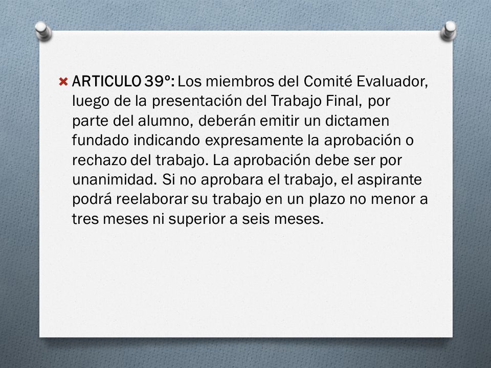 ARTICULO 39º: Los miembros del Comité Evaluador, luego de la presentación del Trabajo Final, por parte del alumno, deberán emitir un dictamen fundado indicando expresamente la aprobación o rechazo del trabajo.
