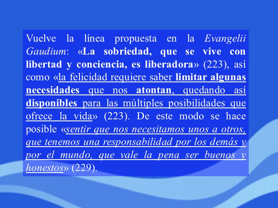 Vuelve la línea propuesta en la Evangelii Gaudium: «La sobriedad, que se vive con libertad y conciencia, es liberadora» (223), así como «la felicidad requiere saber limitar algunas necesidades que nos atontan, quedando así disponibles para las múltiples posibilidades que ofrece la vida» (223).