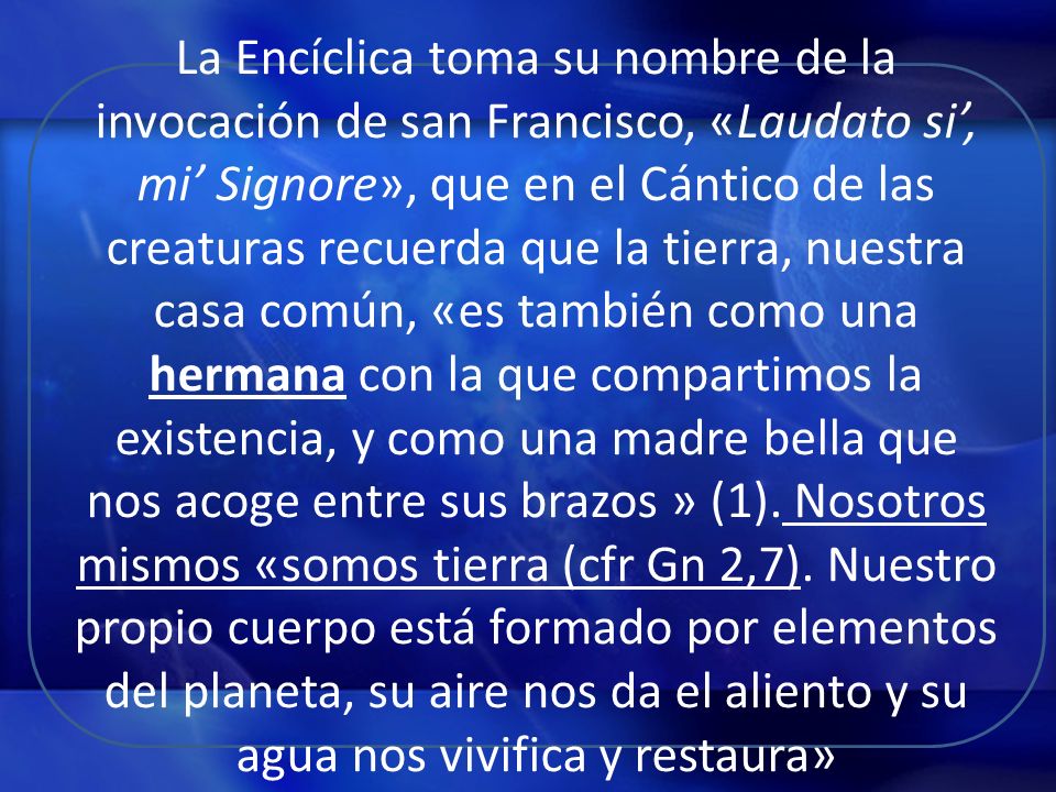 La Encíclica toma su nombre de la invocación de san Francisco, «Laudato si’, mi’ Signore», que en el Cántico de las creaturas recuerda que la tierra, nuestra casa común, «es también como una hermana con la que compartimos la existencia, y como una madre bella que nos acoge entre sus brazos » (1).