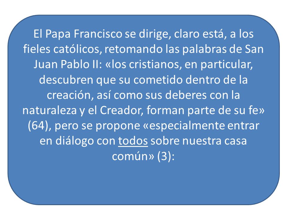 El Papa Francisco se dirige, claro está, a los fieles católicos, retomando las palabras de San Juan Pablo II: «los cristianos, en particular, descubren que su cometido dentro de la creación, así como sus deberes con la naturaleza y el Creador, forman parte de su fe» (64), pero se propone «especialmente entrar en diálogo con todos sobre nuestra casa común» (3):