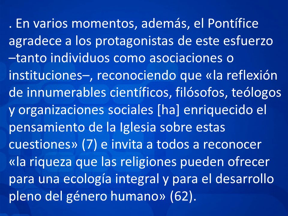 . En varios momentos, además, el Pontífice agradece a los protagonistas de este esfuerzo –tanto individuos como asociaciones o instituciones–, reconociendo que «la reflexión de innumerables científicos, filósofos, teólogos y organizaciones sociales [ha] enriquecido el pensamiento de la Iglesia sobre estas cuestiones» (7) e invita a todos a reconocer «la riqueza que las religiones pueden ofrecer para una ecología integral y para el desarrollo pleno del género humano» (62).