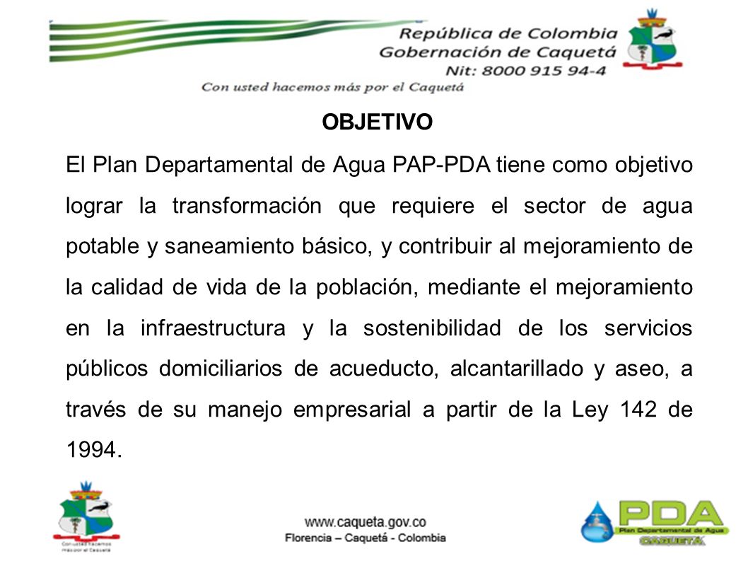 El Plan Departamental de Agua PAP-PDA tiene como objetivo lograr la transformación que requiere el sector de agua potable y saneamiento básico, y contribuir al mejoramiento de la calidad de vida de la población, mediante el mejoramiento en la infraestructura y la sostenibilidad de los servicios públicos domiciliarios de acueducto, alcantarillado y aseo, a través de su manejo empresarial a partir de la Ley 142 de 1994.