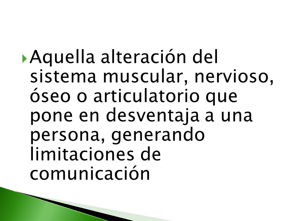 Aquella alteración del sistema muscular, nervioso, óseo o articulatorio que pone en desventaja a una persona, generando limitaciones de comunicación