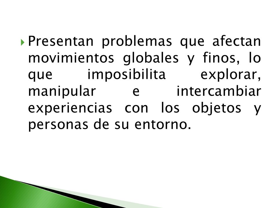 Presentan problemas que afectan movimientos globales y finos, lo que imposibilita explorar, manipular e intercambiar experiencias con los objetos y personas de su entorno.