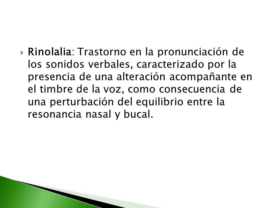 Rinolalia: Trastorno en la pronunciación de los sonidos verbales, caracterizado por la presencia de una alteración acompañante en el timbre de la voz, como consecuencia de una perturbación del equilibrio entre la resonancia nasal y bucal.