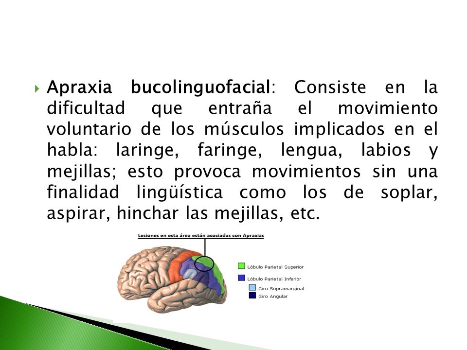 Apraxia bucolinguofacial: Consiste en la dificultad que entraña el movimiento voluntario de los músculos implicados en el habla: laringe, faringe, lengua, labios y mejillas; esto provoca movimientos sin una finalidad lingüística como los de soplar, aspirar, hinchar las mejillas, etc.