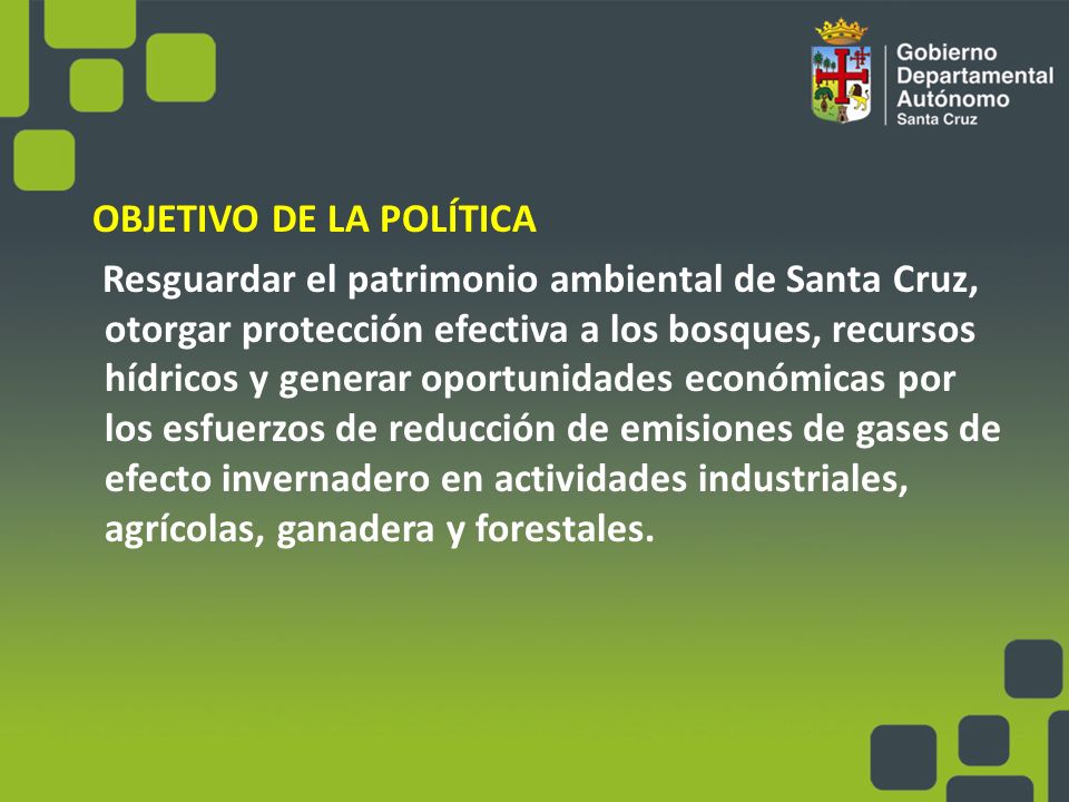 OBJETIVO DE LA POLÍTICA Resguardar el patrimonio ambiental de Santa Cruz, otorgar protección efectiva a los bosques, recursos hídricos y generar oportunidades económicas por los esfuerzos de reducción de emisiones de gases de efecto invernadero en actividades industriales, agrícolas, ganadera y forestales.