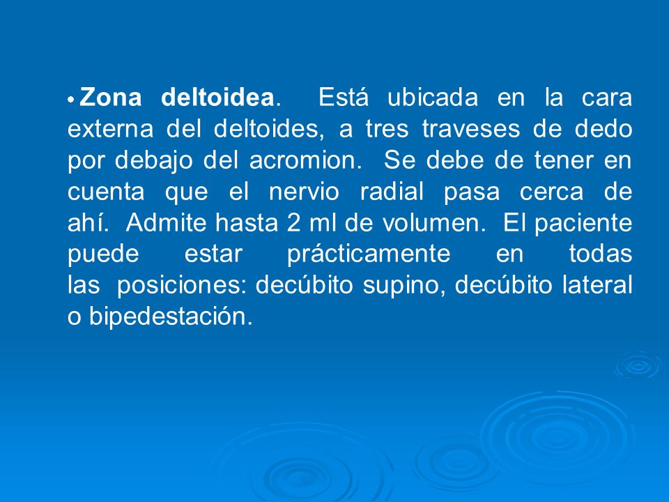 Zona deltoidea. Está ubicada en la cara externa del deltoides, a tres traveses de dedo por debajo del acromion. Se debe de tener en cuenta que el nervio radial pasa cerca de ahí. Admite hasta 2 ml de volumen. El paciente puede estar prácticamente en todas las posiciones: decúbito supino, decúbito lateral o bipedestación.