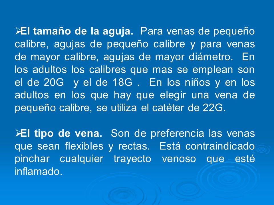El tamaño de la aguja. Para venas de pequeño calibre, agujas de pequeño calibre y para venas de mayor calibre, agujas de mayor diámetro. En los adultos los calibres que mas se emplean son el de 20G y el de 18G . En los niños y en los adultos en los que hay que elegir una vena de pequeño calibre, se utiliza el catéter de 22G.