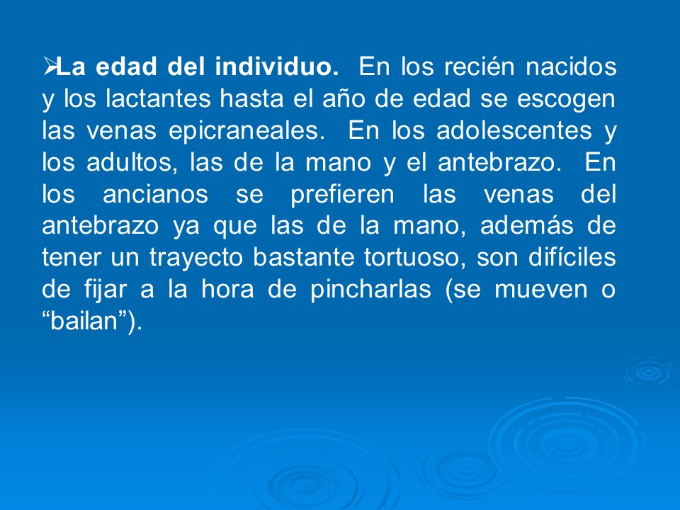 La edad del individuo. En los recién nacidos y los lactantes hasta el año de edad se escogen las venas epicraneales. En los adolescentes y los adultos, las de la mano y el antebrazo. En los ancianos se prefieren las venas del antebrazo ya que las de la mano, además de tener un trayecto bastante tortuoso, son difíciles de fijar a la hora de pincharlas (se mueven o bailan ).