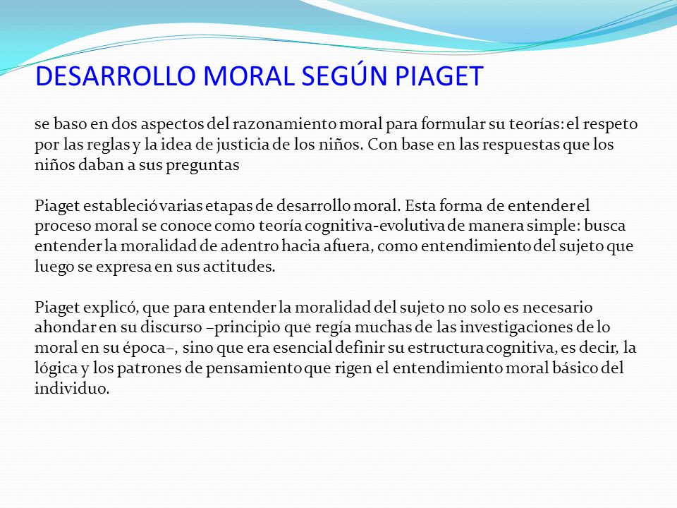 DESARROLLO MORAL SEGÚN PIAGET se baso en dos aspectos del razonamiento moral para formular su teorías: el respeto por las reglas y la idea de justicia de los niños.