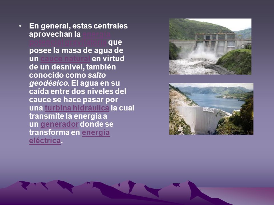 En general, estas centrales aprovechan la energía potencial gravitatoria que posee la masa de agua de un cauce natural en virtud de un desnivel, también conocido como salto geodésico.