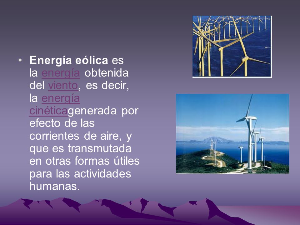 Energía eólica es la energía obtenida del viento, es decir, la energía cinéticagenerada por efecto de las corrientes de aire, y que es transmutada en otras formas útiles para las actividades humanas.
