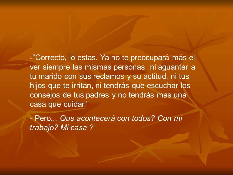 Correcto, lo estas. Ya no te preocupará más el ver siempre las mismas personas, ni aguantar a tu marido con sus reclamos y su actitud, ni tus hijos que te irritan, ni tendrás que escuchar los consejos de tus padres y no tendrás mas una casa que cuidar.
