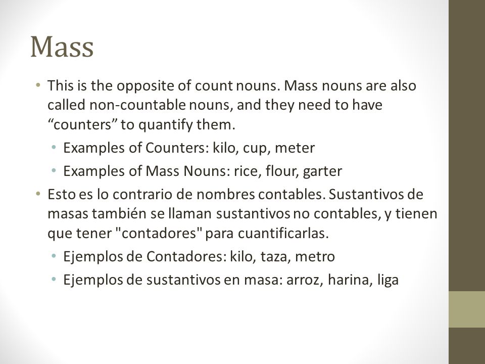 Mass This is the opposite of count nouns. Mass nouns are also called non-countable nouns, and they need to have counters to quantify them.