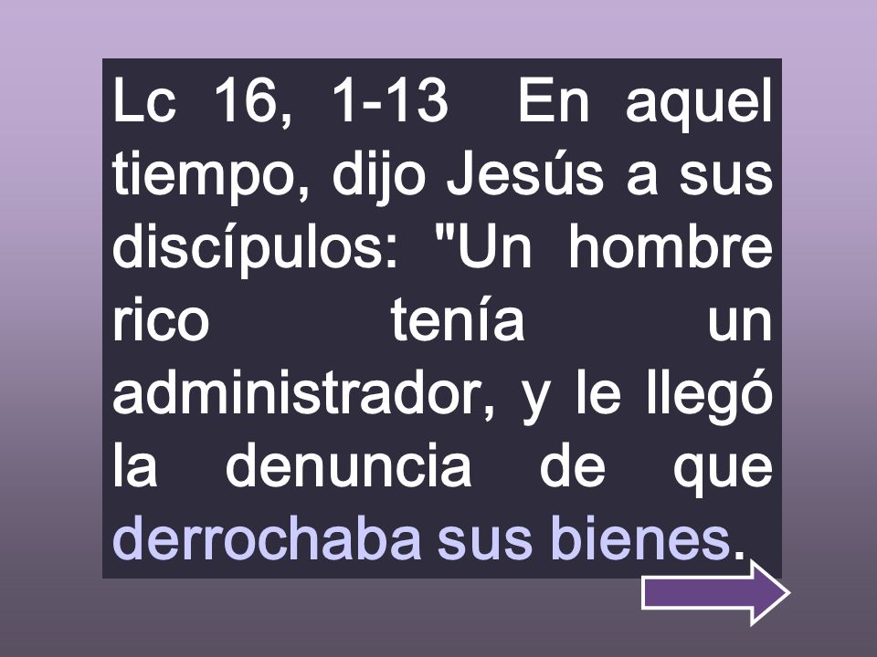 Lc 16, 1-13 En aquel tiempo, dijo Jesús a sus discípulos: Un hombre rico tenía un administrador, y le llegó la denuncia de que derrochaba sus bienes.