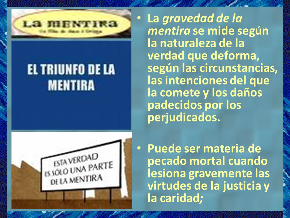 La gravedad de la mentira se mide según la naturaleza de la verdad que deforma, según las circunstancias, las intenciones del que la comete y los daños padecidos por los perjudicados.