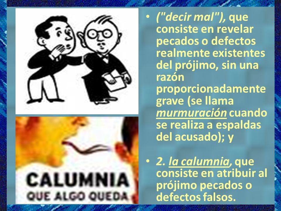( decir mal ), que consiste en revelar pecados o defectos realmente existentes del prójimo, sin una razón proporcionadamente grave (se llama murmuración cuando se realiza a espaldas del acusado); y
