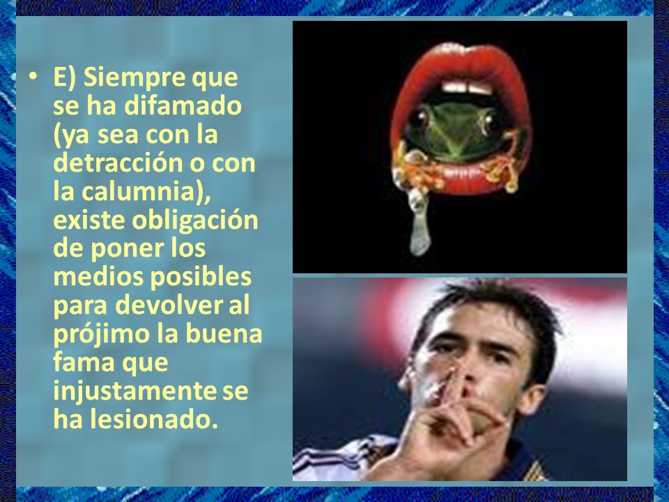E) Siempre que se ha difamado (ya sea con la detracción o con la calumnia), existe obligación de poner los medios posibles para devolver al prójimo la buena fama que injustamente se ha lesionado.