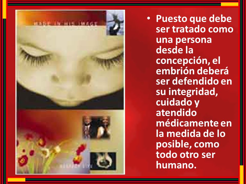 Puesto que debe ser tratado como una persona desde la concepción, el embrión deberá ser defendido en su integridad, cuidado y atendido médicamente en la medida de lo posible, como todo otro ser humano.