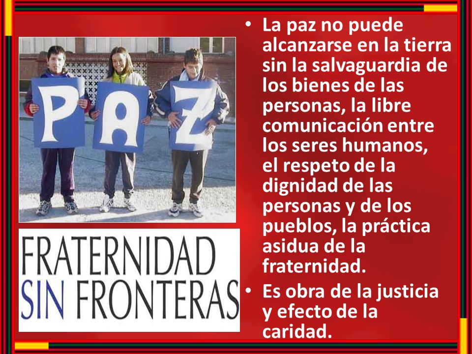 La paz no puede alcanzarse en la tierra sin la salvaguardia de los bienes de las personas, la libre comunicación entre los seres humanos, el respeto de la dignidad de las personas y de los pueblos, la práctica asidua de la fraternidad.