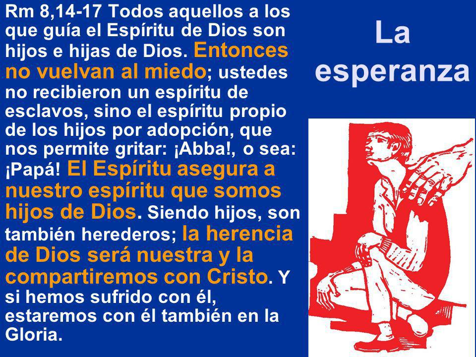 Rm 8,14-17 Todos aquellos a los que guía el Espíritu de Dios son hijos e hijas de Dios. Entonces no vuelvan al miedo; ustedes no recibieron un espíritu de esclavos, sino el espíritu propio de los hijos por adopción, que nos permite gritar: ¡Abba!, o sea: ¡Papá! El Espíritu asegura a nuestro espíritu que somos hijos de Dios. Siendo hijos, son también herederos; la herencia de Dios será nuestra y la compartiremos con Cristo. Y si hemos sufrido con él, estaremos con él también en la Gloria.