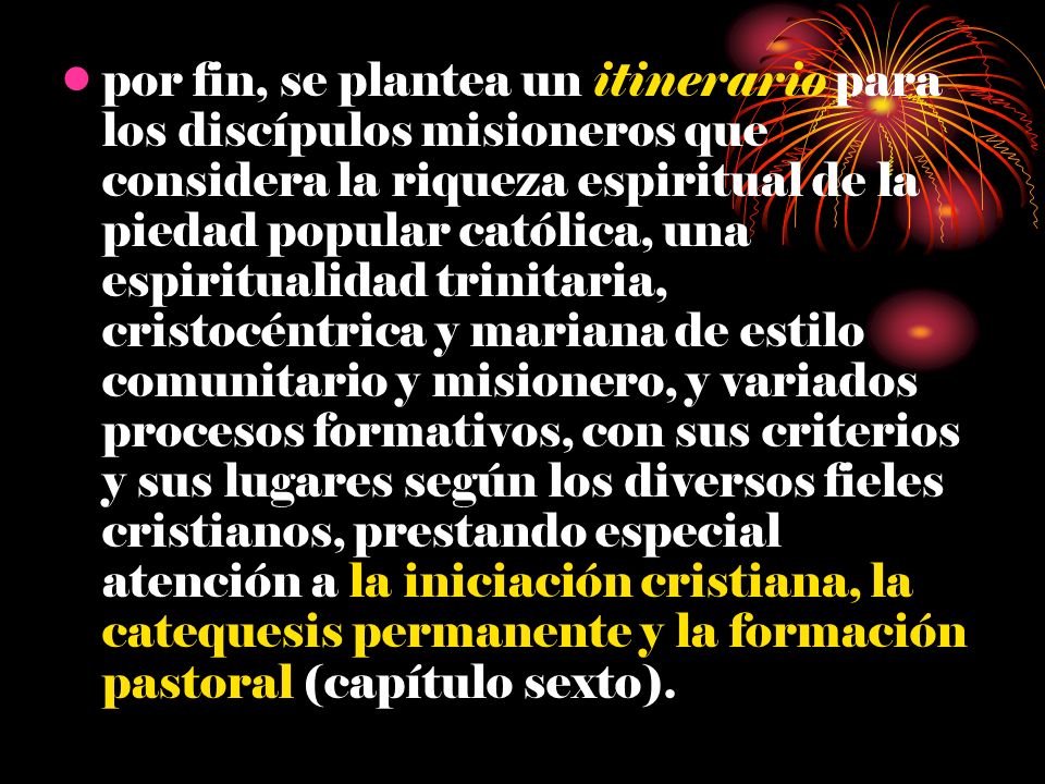 por fin, se plantea un itinerario para los discípulos misioneros que considera la riqueza espiritual de la piedad popular católica, una espiritualidad trinitaria, cristocéntrica y mariana de estilo comunitario y misionero, y variados procesos formativos, con sus criterios y sus lugares según los diversos fieles cristianos, prestando especial atención a la iniciación cristiana, la catequesis permanente y la formación pastoral (capítulo sexto).